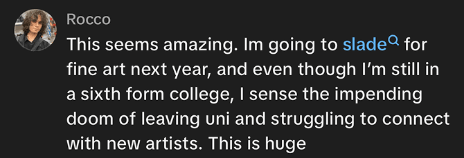 Social media comment reading: This seems amazing. I’m going to Slade for fine art next year, and even though I’m still in a sixth form college, I sense the impending doom of leaving uni and struggling to connect with new artists. This is huge.
